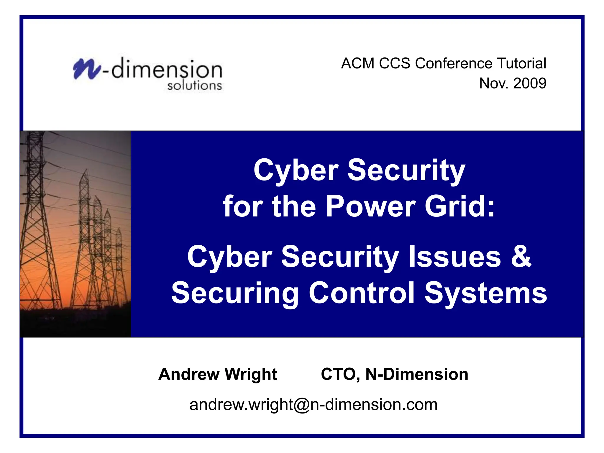 Cyber Security Solutions
For <Client Name>
Cyber Security
for the Power Grid:
Cyber Security Issues &
Securing Control Systems
Andrew Wright CTO, N-Dimension
andrew.wright@n-dimension.com
ACM CCS Conference Tutorial
Nov. 2009
 