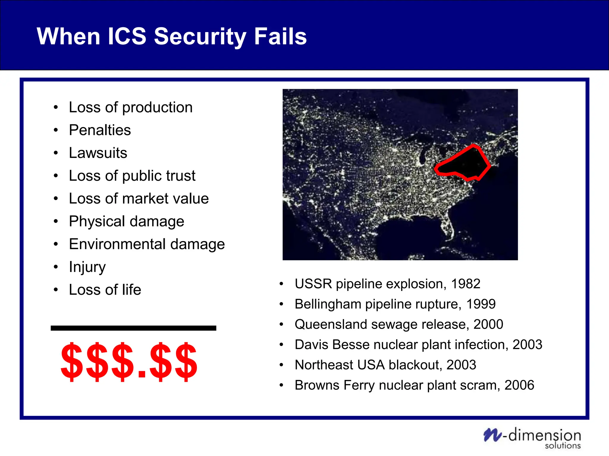 When ICS Security Fails
• Loss of production
• Penalties
• Lawsuits
• Loss of public trust
• Loss of market value
• Physical damage
• Environmental damage
• Injury
• Loss of life • USSR pipeline explosion, 1982
• Bellingham pipeline rupture, 1999
• Queensland sewage release, 2000
• Davis Besse nuclear plant infection, 2003
• Northeast USA blackout, 2003
• Browns Ferry nuclear plant scram, 2006
$$$.$$
 