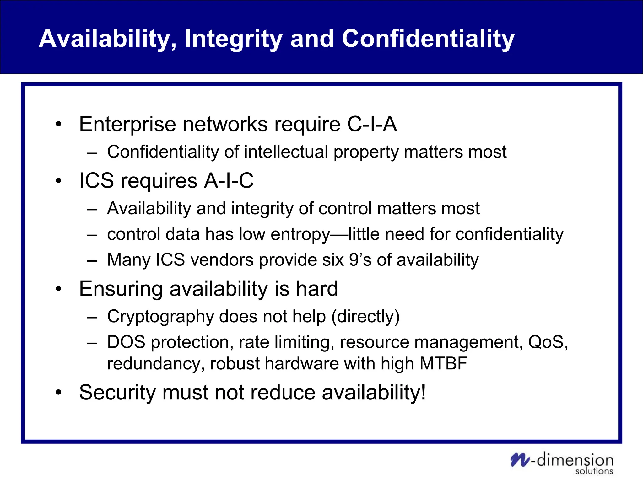 Availability, Integrity and Confidentiality
• Enterprise networks require C-I-A
– Confidentiality of intellectual property matters most
• ICS requires A-I-C
– Availability and integrity of control matters most
– control data has low entropy—little need for confidentiality
– Many ICS vendors provide six 9’s of availability
• Ensuring availability is hard
– Cryptography does not help (directly)
– DOS protection, rate limiting, resource management, QoS,
redundancy, robust hardware with high MTBF
• Security must not reduce availability!
 