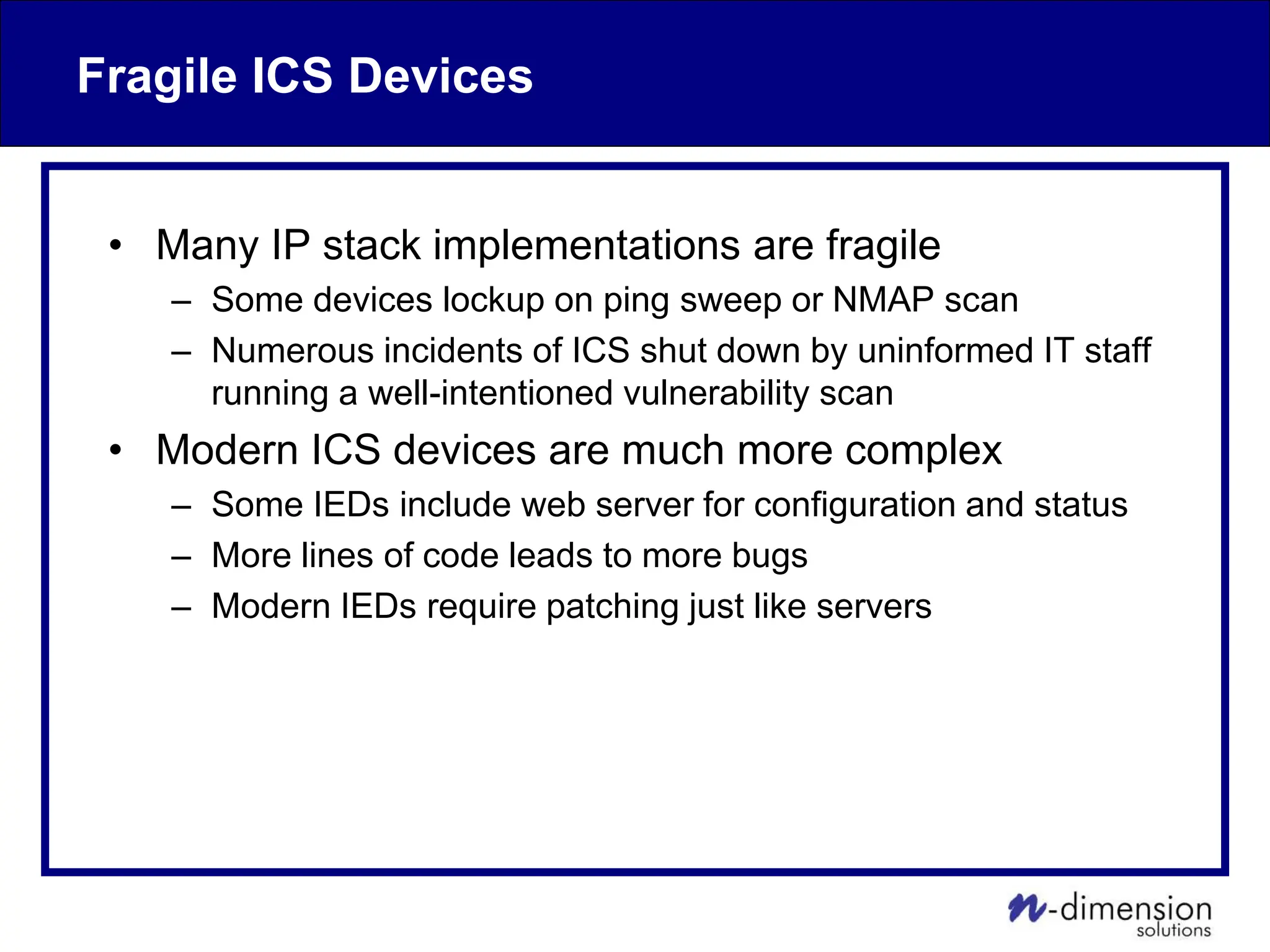 Fragile ICS Devices
• Many IP stack implementations are fragile
– Some devices lockup on ping sweep or NMAP scan
– Numerous incidents of ICS shut down by uninformed IT staff
running a well-intentioned vulnerability scan
• Modern ICS devices are much more complex
– Some IEDs include web server for configuration and status
– More lines of code leads to more bugs
– Modern IEDs require patching just like servers
 
