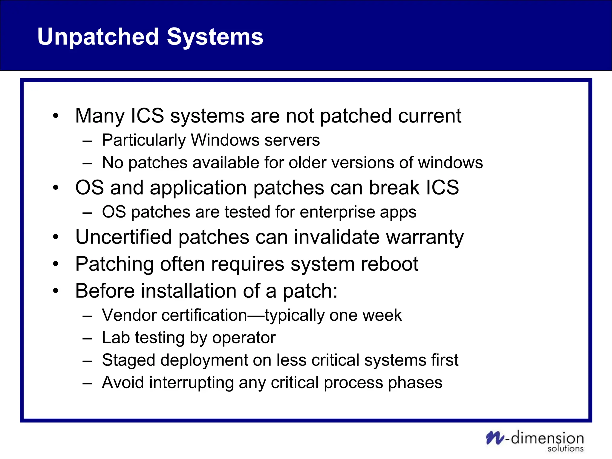 Unpatched Systems
• Many ICS systems are not patched current
– Particularly Windows servers
– No patches available for older versions of windows
• OS and application patches can break ICS
– OS patches are tested for enterprise apps
• Uncertified patches can invalidate warranty
• Patching often requires system reboot
• Before installation of a patch:
– Vendor certification—typically one week
– Lab testing by operator
– Staged deployment on less critical systems first
– Avoid interrupting any critical process phases
 