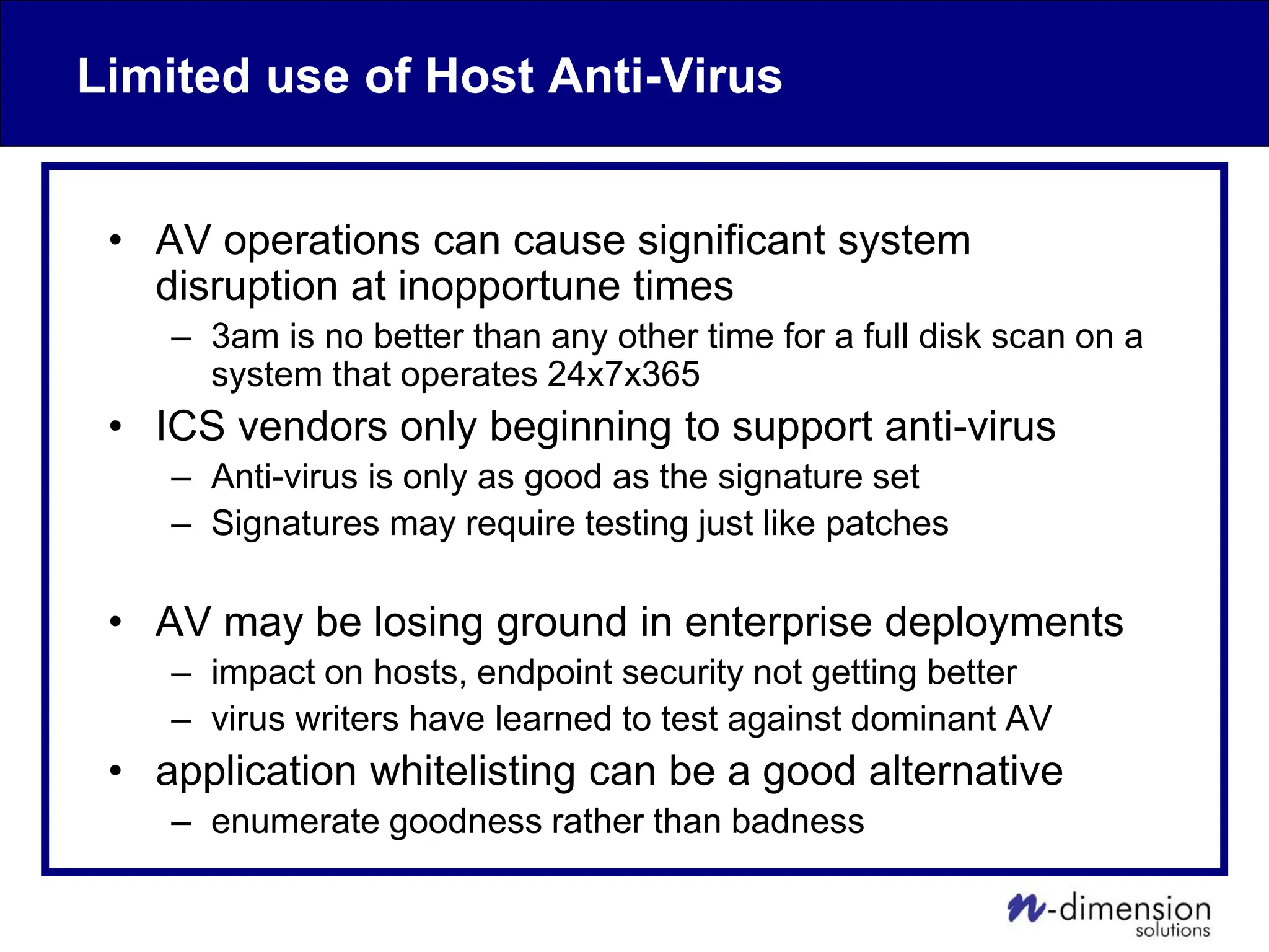 Limited use of Host Anti-Virus
• AV operations can cause significant system
disruption at inopportune times
– 3am is no better than any other time for a full disk scan on a
system that operates 24x7x365
• ICS vendors only beginning to support anti-virus
– Anti-virus is only as good as the signature set
– Signatures may require testing just like patches
• AV may be losing ground in enterprise deployments
– impact on hosts, endpoint security not getting better
– virus writers have learned to test against dominant AV
• application whitelisting can be a good alternative
– enumerate goodness rather than badness
 