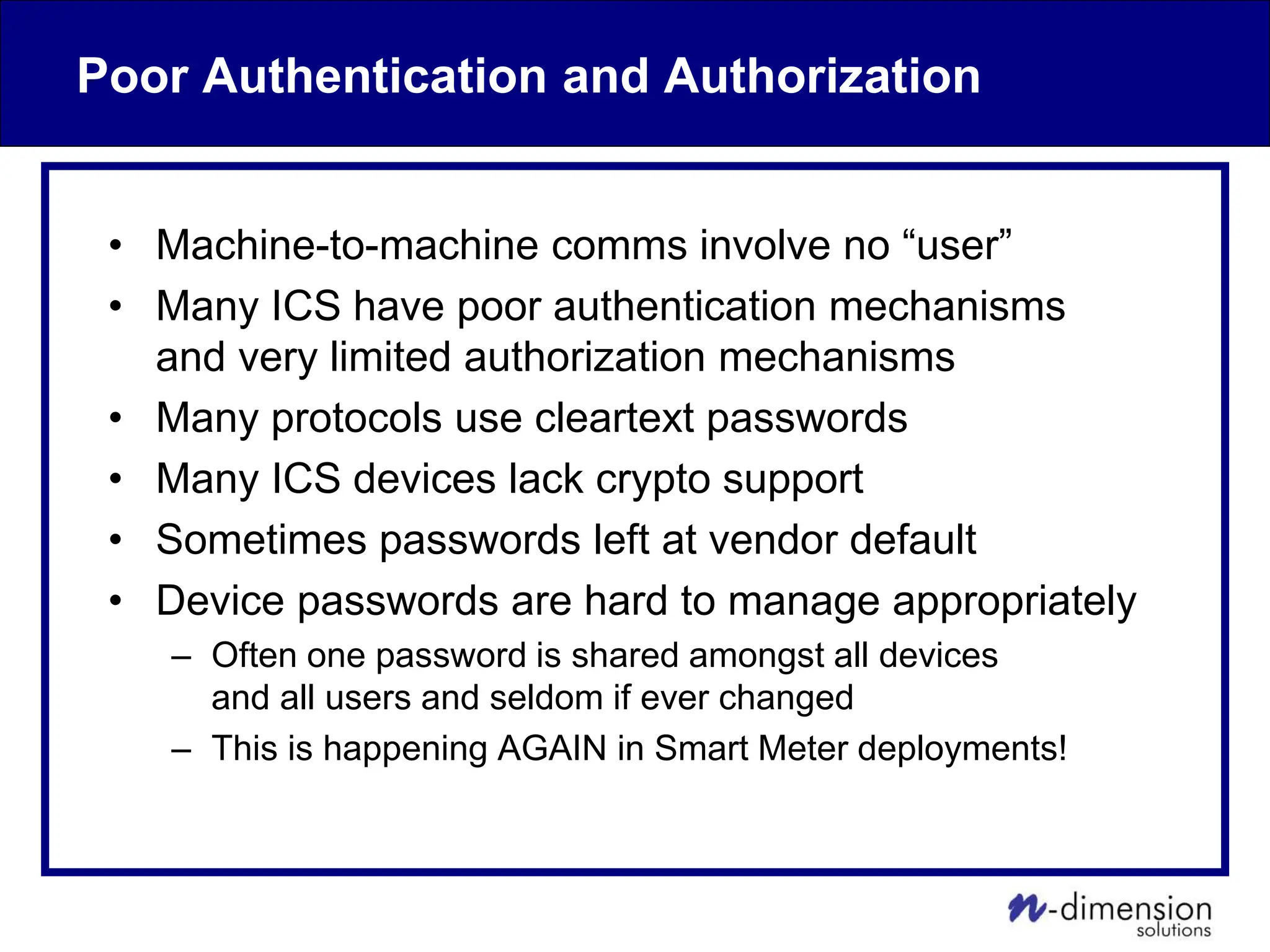 Poor Authentication and Authorization
• Machine-to-machine comms involve no “user”
• Many ICS have poor authentication mechanisms
and very limited authorization mechanisms
• Many protocols use cleartext passwords
• Many ICS devices lack crypto support
• Sometimes passwords left at vendor default
• Device passwords are hard to manage appropriately
– Often one password is shared amongst all devices
and all users and seldom if ever changed
– This is happening AGAIN in Smart Meter deployments!
 