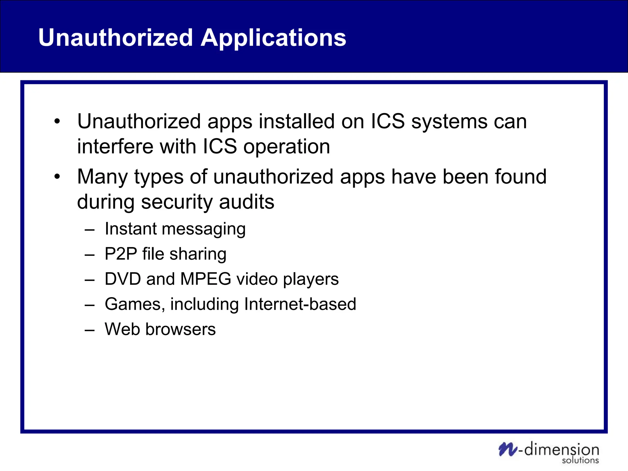Unauthorized Applications
• Unauthorized apps installed on ICS systems can
interfere with ICS operation
• Many types of unauthorized apps have been found
during security audits
– Instant messaging
– P2P file sharing
– DVD and MPEG video players
– Games, including Internet-based
– Web browsers
 