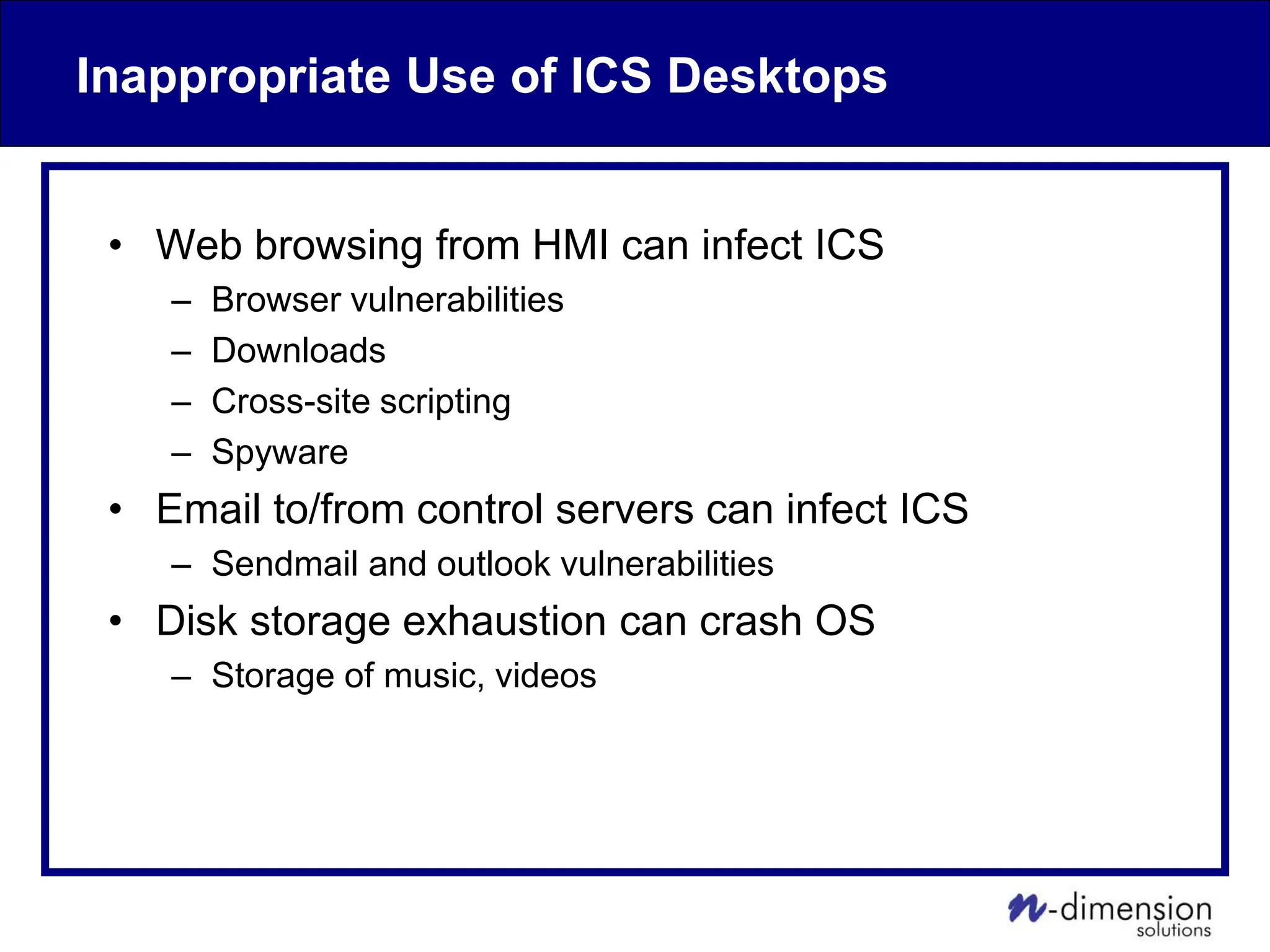 Inappropriate Use of ICS Desktops
• Web browsing from HMI can infect ICS
– Browser vulnerabilities
– Downloads
– Cross-site scripting
– Spyware
• Email to/from control servers can infect ICS
– Sendmail and outlook vulnerabilities
• Disk storage exhaustion can crash OS
– Storage of music, videos
 