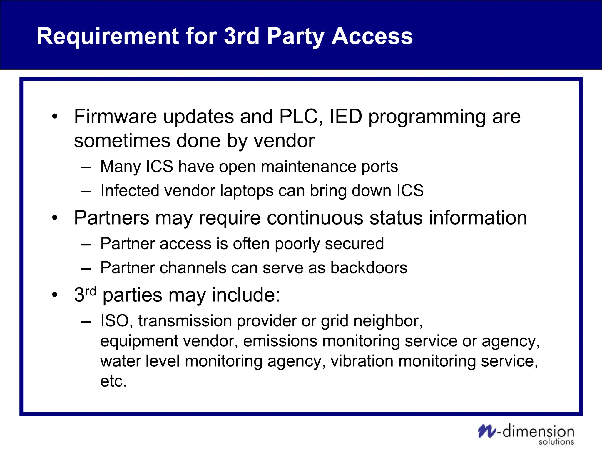 Requirement for 3rd Party Access
• Firmware updates and PLC, IED programming are
sometimes done by vendor
– Many ICS have open maintenance ports
– Infected vendor laptops can bring down ICS
• Partners may require continuous status information
– Partner access is often poorly secured
– Partner channels can serve as backdoors
• 3rd parties may include:
– ISO, transmission provider or grid neighbor,
equipment vendor, emissions monitoring service or agency,
water level monitoring agency, vibration monitoring service,
etc.
 