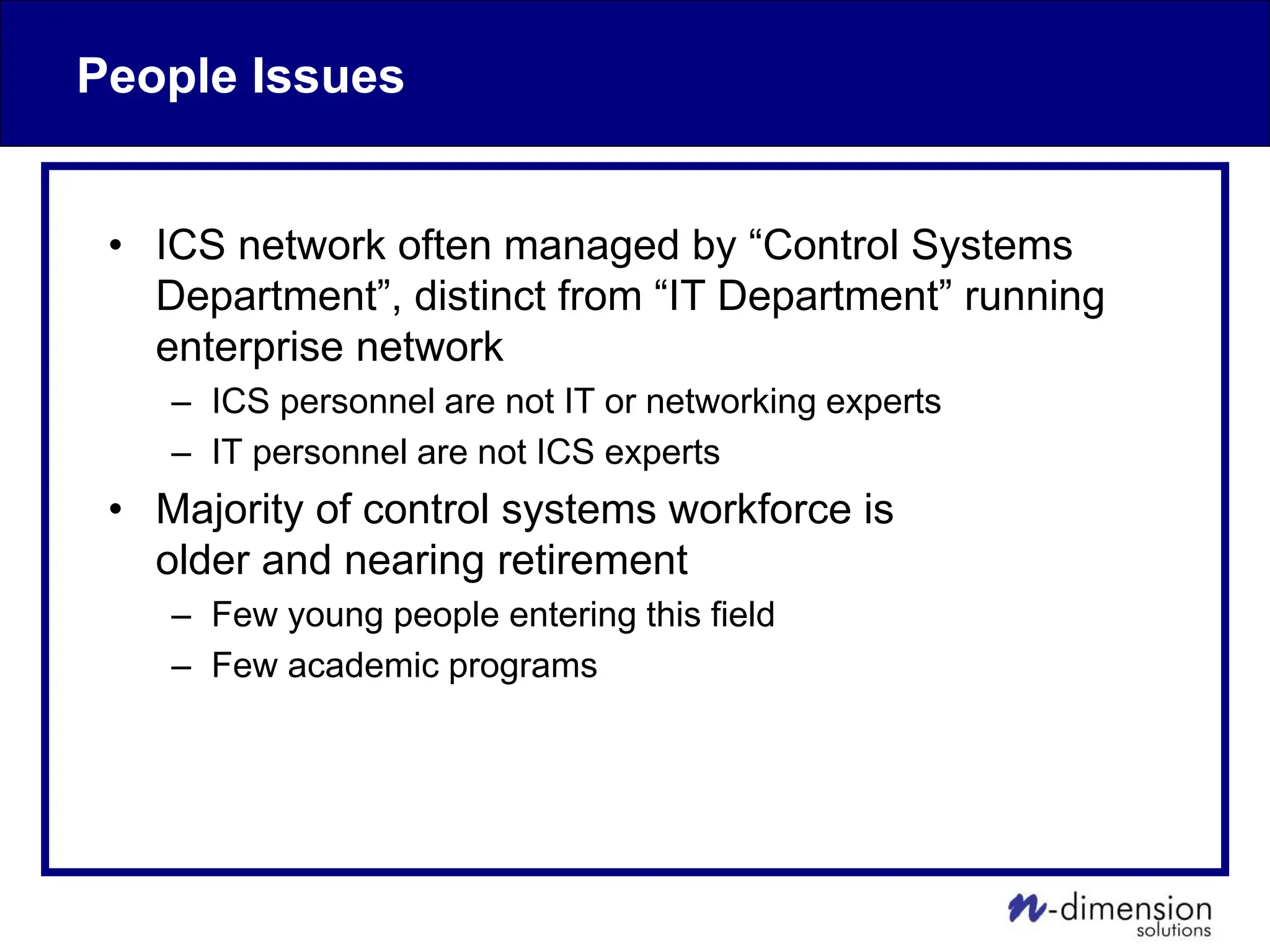 People Issues
• ICS network often managed by “Control Systems
Department”, distinct from “IT Department” running
enterprise network
– ICS personnel are not IT or networking experts
– IT personnel are not ICS experts
• Majority of control systems workforce is
older and nearing retirement
– Few young people entering this field
– Few academic programs
 