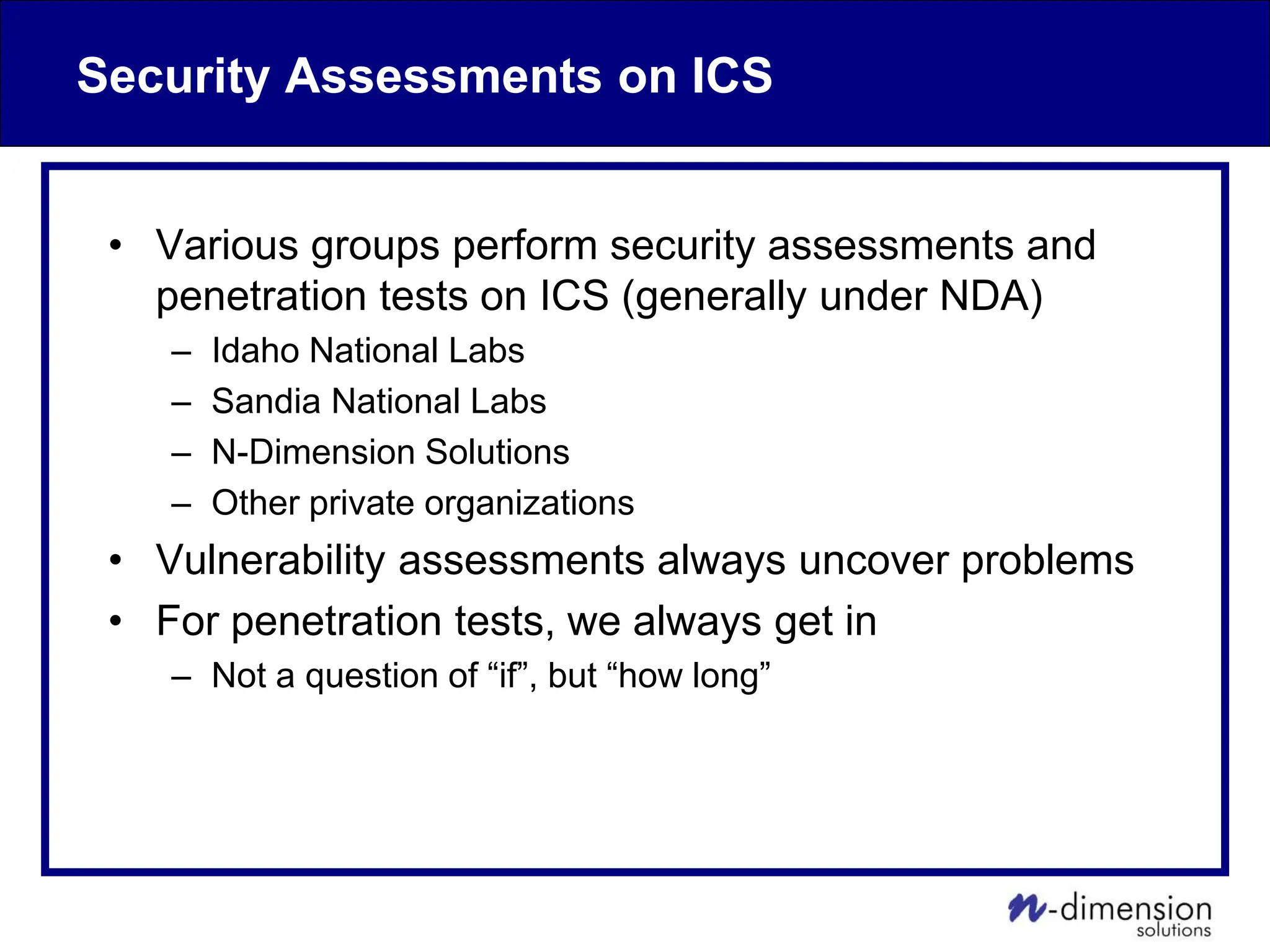 Security Assessments on ICS
• Various groups perform security assessments and
penetration tests on ICS (generally under NDA)
– Idaho National Labs
– Sandia National Labs
– N-Dimension Solutions
– Other private organizations
• Vulnerability assessments always uncover problems
• For penetration tests, we always get in
– Not a question of “if”, but “how long”
 