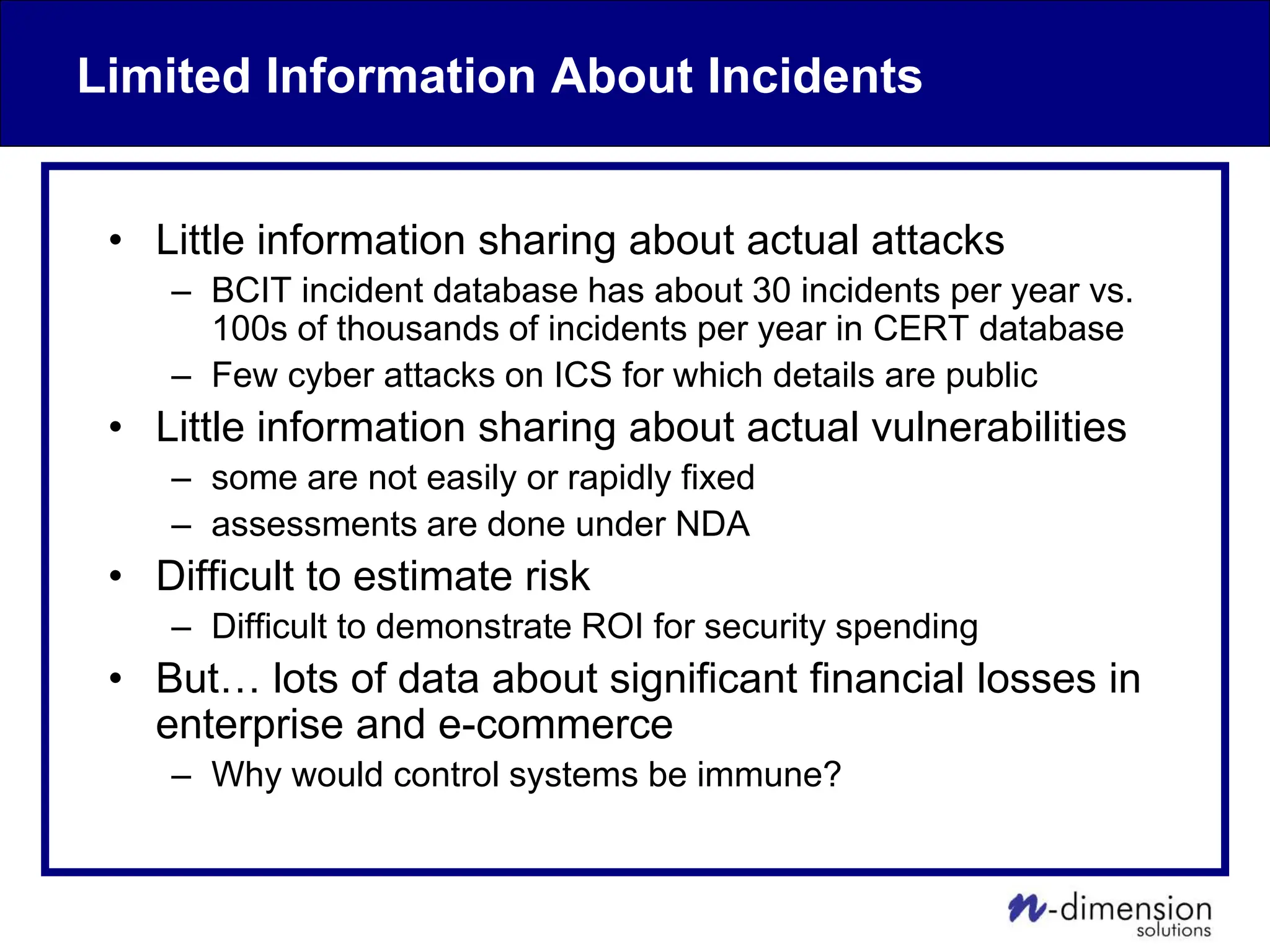 Limited Information About Incidents
• Little information sharing about actual attacks
– BCIT incident database has about 30 incidents per year vs.
100s of thousands of incidents per year in CERT database
– Few cyber attacks on ICS for which details are public
• Little information sharing about actual vulnerabilities
– some are not easily or rapidly fixed
– assessments are done under NDA
• Difficult to estimate risk
– Difficult to demonstrate ROI for security spending
• But… lots of data about significant financial losses in
enterprise and e-commerce
– Why would control systems be immune?
 