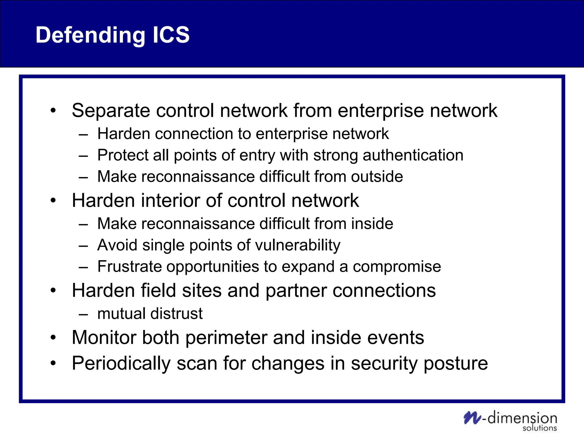Defending ICS
• Separate control network from enterprise network
– Harden connection to enterprise network
– Protect all points of entry with strong authentication
– Make reconnaissance difficult from outside
• Harden interior of control network
– Make reconnaissance difficult from inside
– Avoid single points of vulnerability
– Frustrate opportunities to expand a compromise
• Harden field sites and partner connections
– mutual distrust
• Monitor both perimeter and inside events
• Periodically scan for changes in security posture
 
