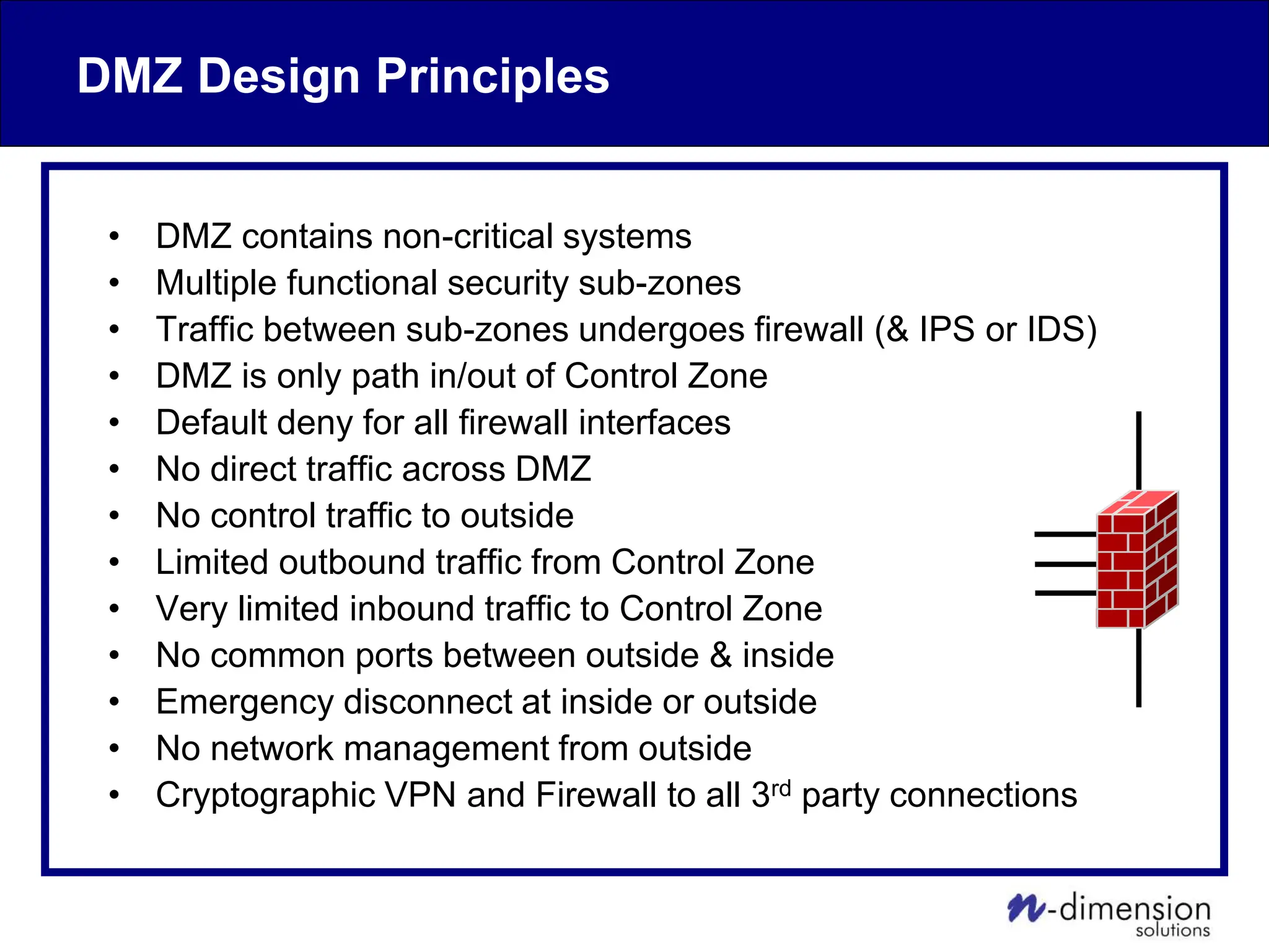 DMZ Design Principles
• DMZ contains non-critical systems
• Multiple functional security sub-zones
• Traffic between sub-zones undergoes firewall (& IPS or IDS)
• DMZ is only path in/out of Control Zone
• Default deny for all firewall interfaces
• No direct traffic across DMZ
• No control traffic to outside
• Limited outbound traffic from Control Zone
• Very limited inbound traffic to Control Zone
• No common ports between outside & inside
• Emergency disconnect at inside or outside
• No network management from outside
• Cryptographic VPN and Firewall to all 3rd party connections
 