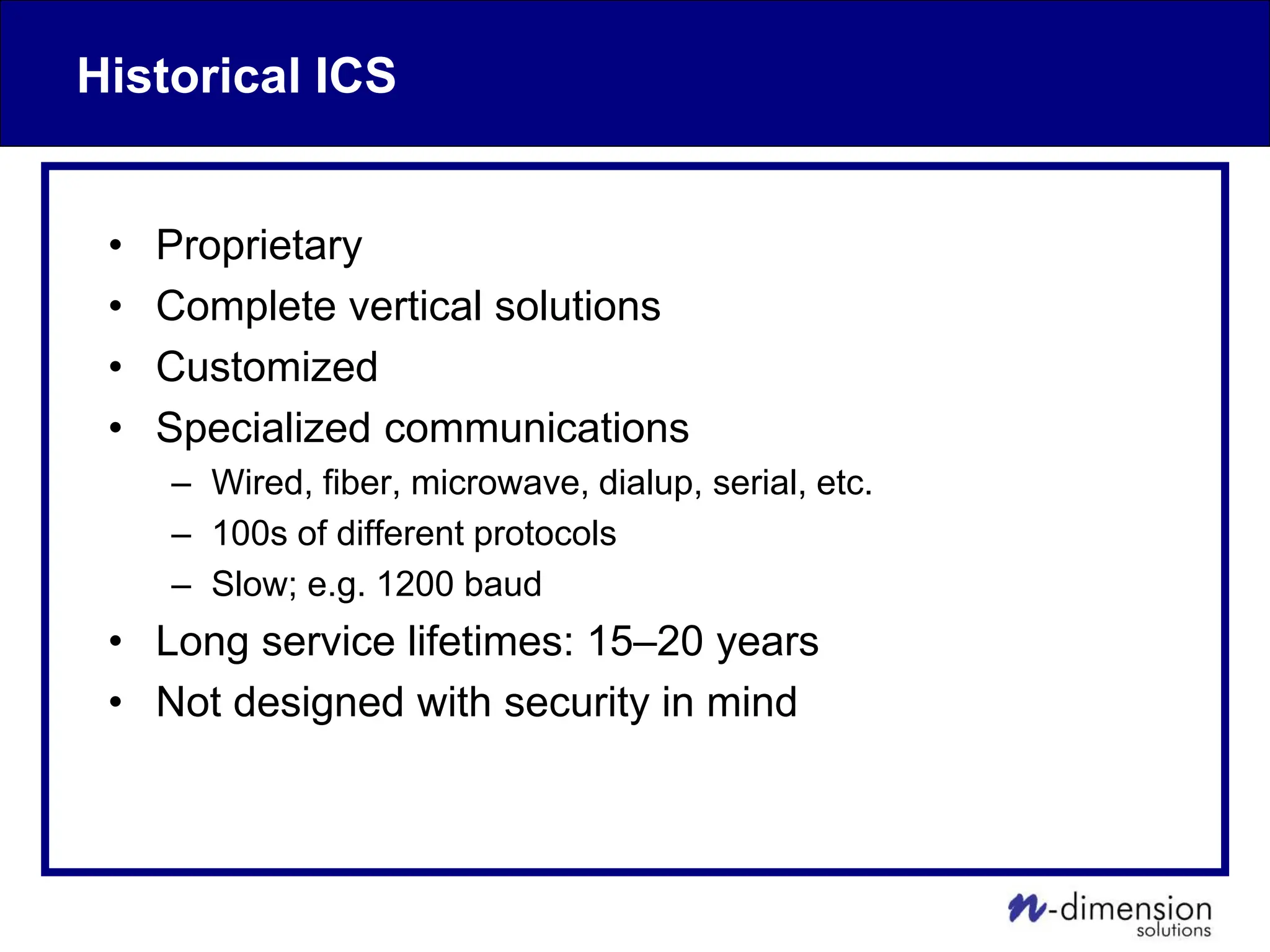 Historical ICS
• Proprietary
• Complete vertical solutions
• Customized
• Specialized communications
– Wired, fiber, microwave, dialup, serial, etc.
– 100s of different protocols
– Slow; e.g. 1200 baud
• Long service lifetimes: 15–20 years
• Not designed with security in mind
 