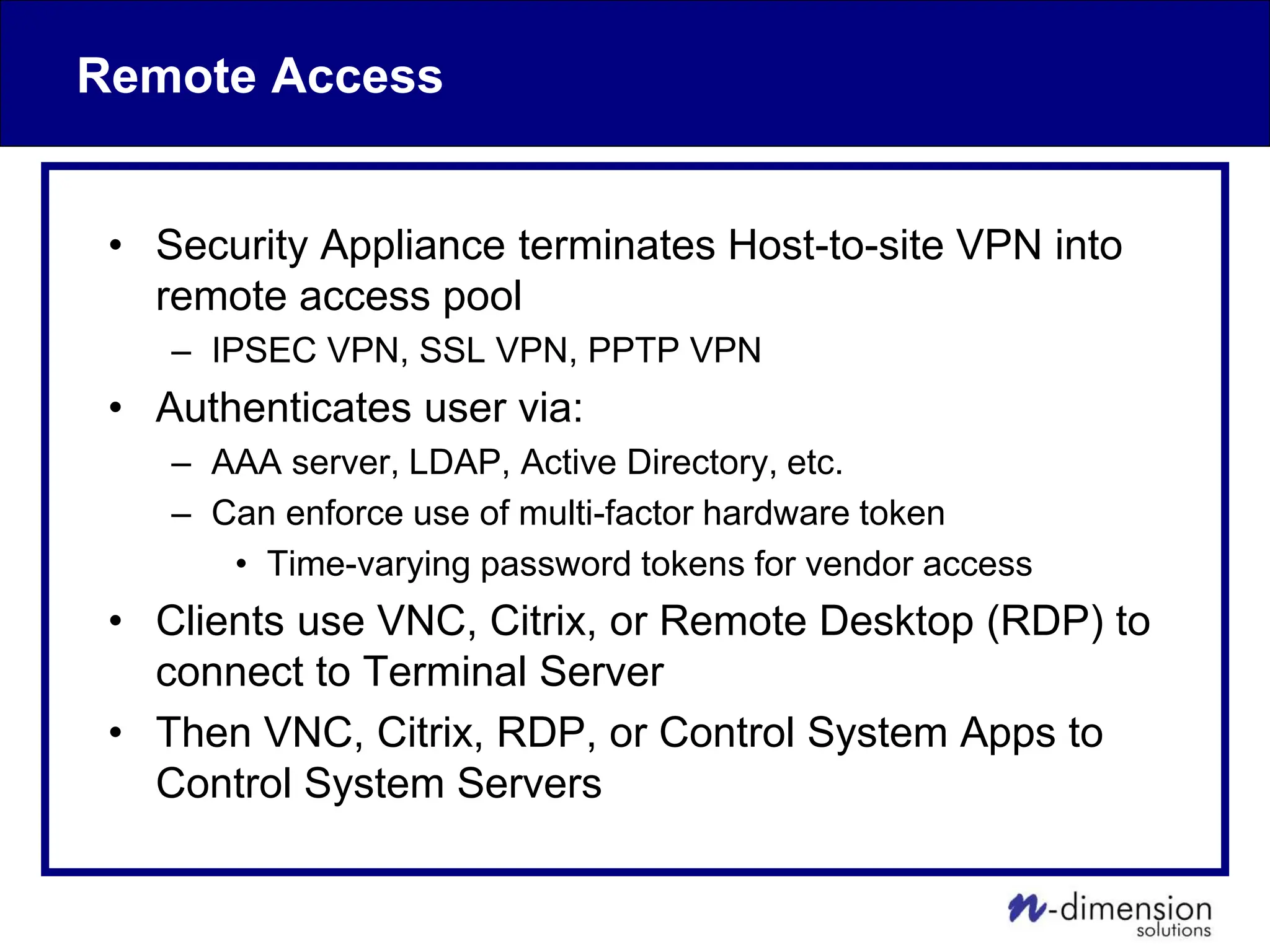 Remote Access
• Security Appliance terminates Host-to-site VPN into
remote access pool
– IPSEC VPN, SSL VPN, PPTP VPN
• Authenticates user via:
– AAA server, LDAP, Active Directory, etc.
– Can enforce use of multi-factor hardware token
• Time-varying password tokens for vendor access
• Clients use VNC, Citrix, or Remote Desktop (RDP) to
connect to Terminal Server
• Then VNC, Citrix, RDP, or Control System Apps to
Control System Servers
 