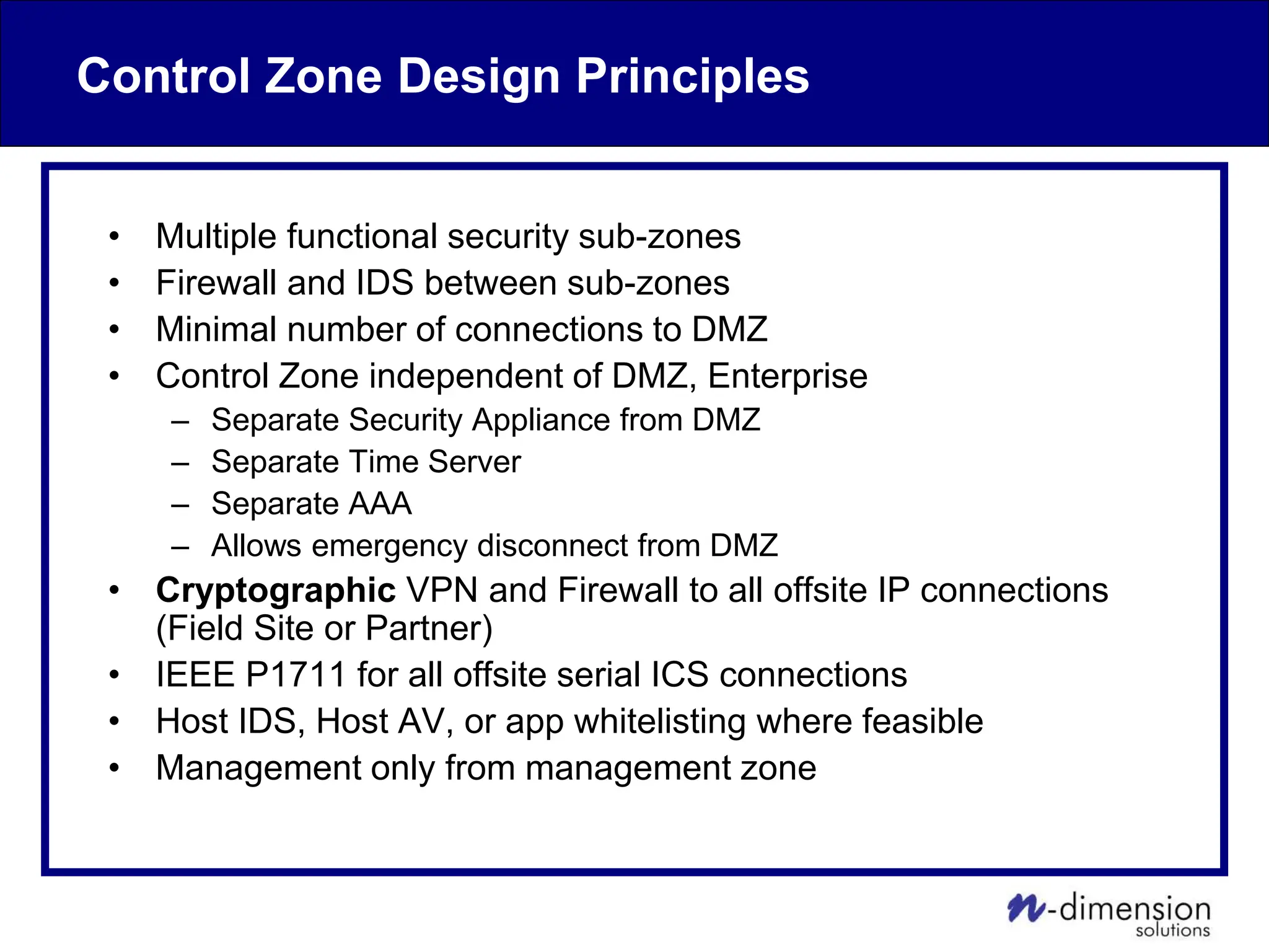 Control Zone Design Principles
• Multiple functional security sub-zones
• Firewall and IDS between sub-zones
• Minimal number of connections to DMZ
• Control Zone independent of DMZ, Enterprise
– Separate Security Appliance from DMZ
– Separate Time Server
– Separate AAA
– Allows emergency disconnect from DMZ
• Cryptographic VPN and Firewall to all offsite IP connections
(Field Site or Partner)
• IEEE P1711 for all offsite serial ICS connections
• Host IDS, Host AV, or app whitelisting where feasible
• Management only from management zone
 