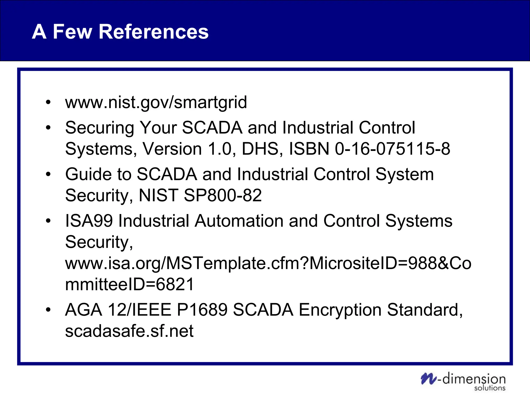 A Few References
• www.nist.gov/smartgrid
• Securing Your SCADA and Industrial Control
Systems, Version 1.0, DHS, ISBN 0-16-075115-8
• Guide to SCADA and Industrial Control System
Security, NIST SP800-82
• ISA99 Industrial Automation and Control Systems
Security,
www.isa.org/MSTemplate.cfm?MicrositeID=988&Co
mmitteeID=6821
• AGA 12/IEEE P1689 SCADA Encryption Standard,
scadasafe.sf.net
 