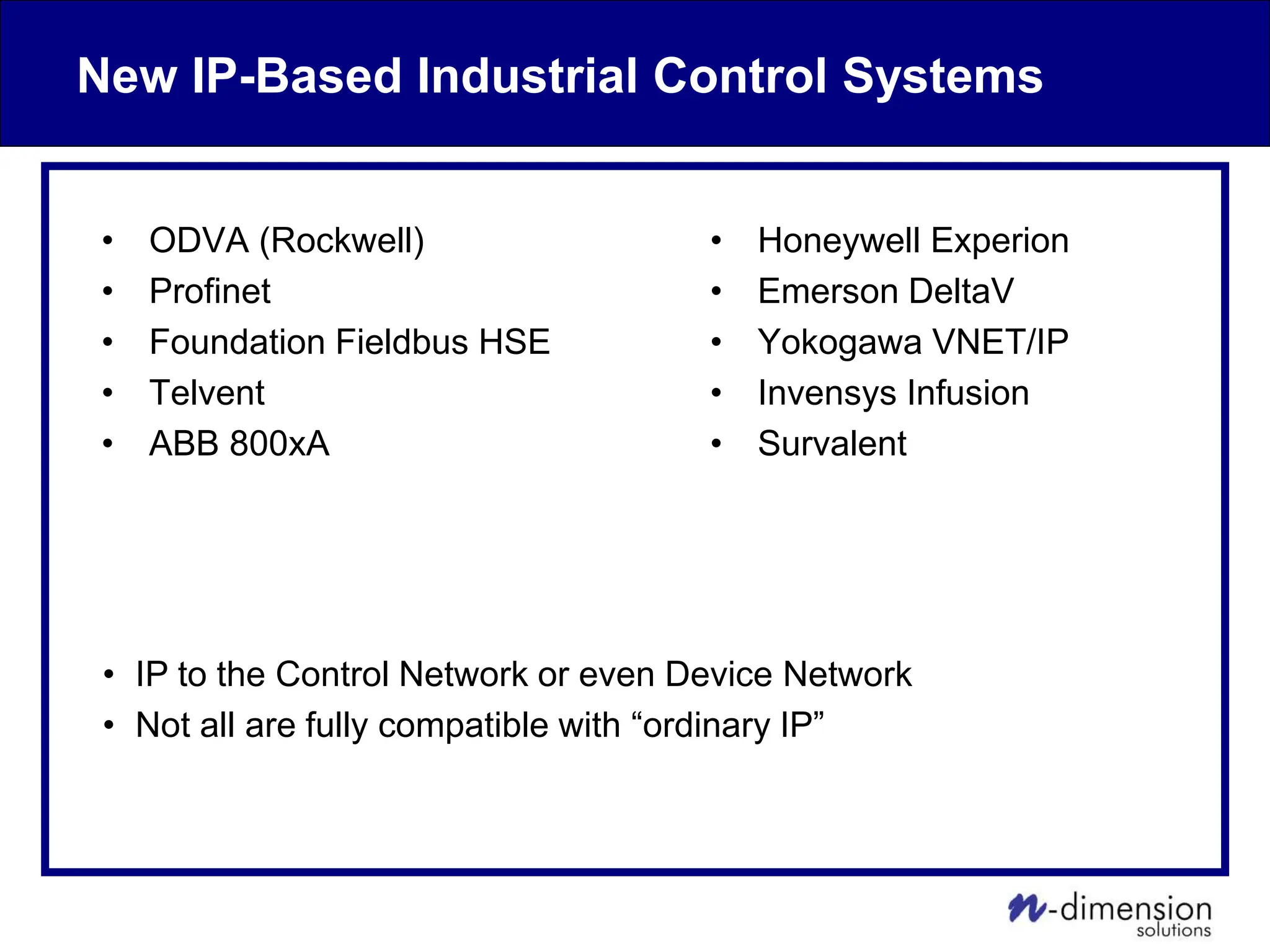 New IP-Based Industrial Control Systems
• ODVA (Rockwell)
• Profinet
• Foundation Fieldbus HSE
• Telvent
• ABB 800xA
• Honeywell Experion
• Emerson DeltaV
• Yokogawa VNET/IP
• Invensys Infusion
• Survalent
• IP to the Control Network or even Device Network
• Not all are fully compatible with “ordinary IP”
 
