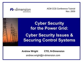 Cyber Security Solutions
For <Client Name>
Cyber Security
for the Power Grid:
Cyber Security Issues &
Securing Control Systems
Andrew Wright CTO, N-Dimension
andrew.wright@n-dimension.com
ACM CCS Conference Tutorial
Nov. 2009
 
