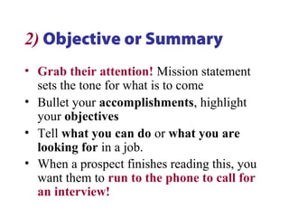 2) Objective or Summary
• Grab their attention! Mission statement
sets the tone for what is to come
• Bullet your accomplishments, highlight
your objectives
• Tell what you can do or what you are
looking for in a job.
• When a prospect finishes reading this, you
want them to run to the phone to call for
an interview!
 