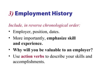 3) Employment History
Include, in reverse chronological order:
• Employer, position, dates.
• More importantly, emphasize skill
and experience.
• Why will you be valuable to an employer?
• Use action verbs to describe your skills and
accomplishments.
 