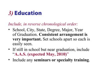 3) Education
Include, in reverse chronological order:
• School, City, State, Degree, Major, Year
of Graduation. Consistent arrangement is
very important. Set schools apart so each is
easily seen.
• If still in school but near graduation, include
“A.A.S. (expected May, 2010)”
• Include any seminars or specialty training.
 