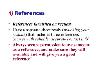 6) References
• References furnished on request
• Have a separate sheet ready (matching your
résumé) that includes three references
(names with reliable, accurate contact info).
• Always secure permission to use someone
as a reference, and make sure they will
available and will give you a good
reference!
 
