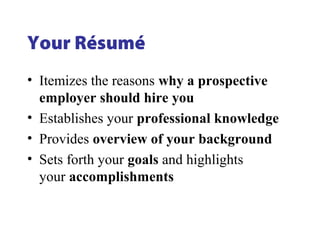 Your Résumé
• Itemizes the reasons why a prospective
employer should hire you
• Establishes your professional knowledge
• Provides overview of your background
• Sets forth your goals and highlights
your accomplishments
 