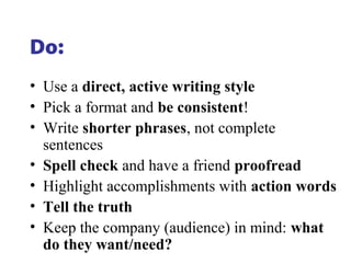 Do:
• Use a direct, active writing style
• Pick a format and be consistent!
• Write shorter phrases, not complete
sentences
• Spell check and have a friend proofread
• Highlight accomplishments with action words
• Tell the truth
• Keep the company (audience) in mind: what
do they want/need?
 