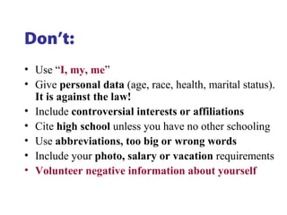 Don’t:
• Use “I, my, me”
• Give personal data (age, race, health, marital status).
It is against the law!
• Include controversial interests or affiliations
• Cite high school unless you have no other schooling
• Use abbreviations, too big or wrong words
• Include your photo, salary or vacation requirements
• Volunteer negative information about yourself
 
