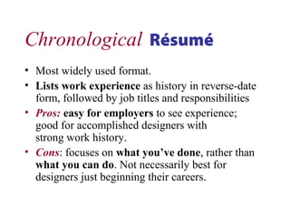 Chronological Résumé
• Most widely used format.
• Lists work experience as history in reverse-date
form, followed by job titles and responsibilities
• Pros: easy for employers to see experience;
good for accomplished designers with
strong work history.
• Cons: focuses on what you’ve done, rather than
what you can do. Not necessarily best for
designers just beginning their careers.
 