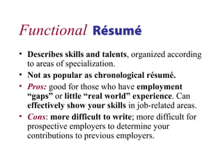 Functional Résumé
• Describes skills and talents, organized according
to areas of specialization.
• Not as popular as chronological résumé.
• Pros: good for those who have employment
“gaps” or little “real world” experience. Can
effectively show your skills in job-related areas.
• Cons: more difficult to write; more difficult for
prospective employers to determine your
contributions to previous employers.
 