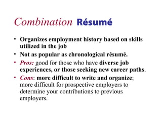 Combination Résumé
• Organizes employment history based on skills
utilized in the job
• Not as popular as chronological résumé.
• Pros: good for those who have diverse job
experiences, or those seeking new career paths.
• Cons: more difficult to write and organize;
more difficult for prospective employers to
determine your contributions to previous
employers.
 