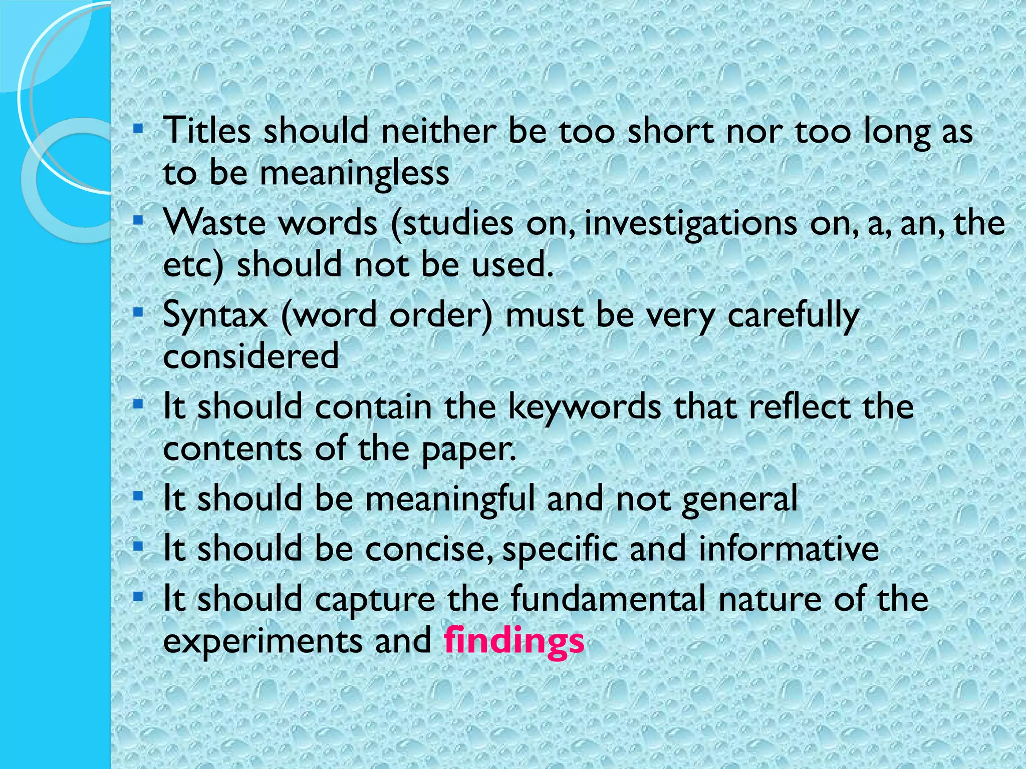 Titles should neither be too short nor too long as to be meaningless Waste words (studies on, investigations on, a, an, the etc) should not be used. Syntax (word order) must be very carefully considered It should contain the keywords that reflect the contents of the paper. It should be meaningful and not general It should be concise, specific and informative It should capture the fundamental nature of the experiments and  findings 