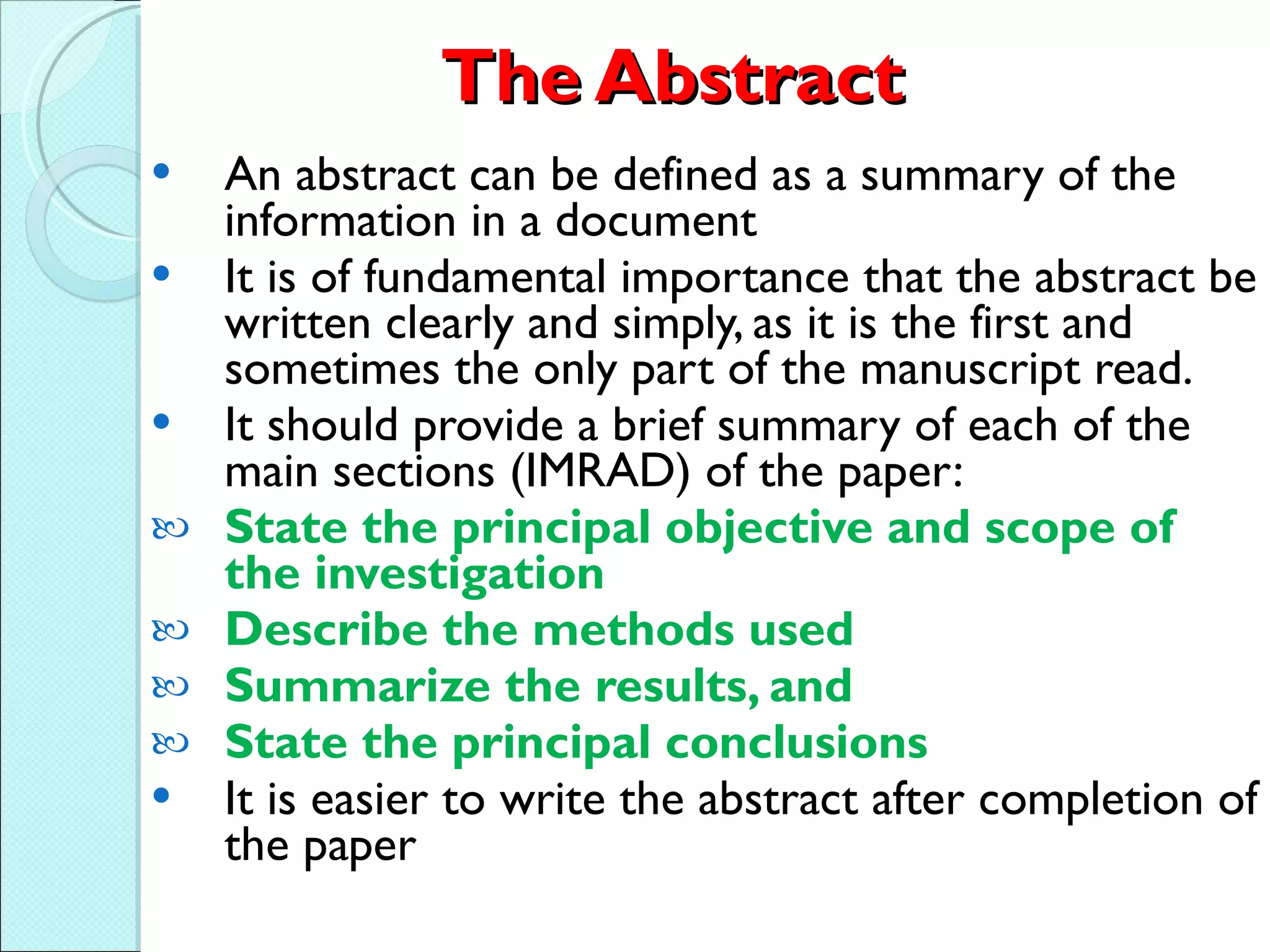 The Abstract An abstract can be defined as a summary of the information in a document  It is of fundamental importance that the abstract be written clearly and simply, as it is the first and sometimes the only part of the manuscript read. It should provide a brief summary of each of the main sections (IMRAD) of the paper: State the principal objective and scope of the investigation Describe the methods used Summarize the results, and  State the principal conclusions   It is easier to write the abstract after completion of the paper 