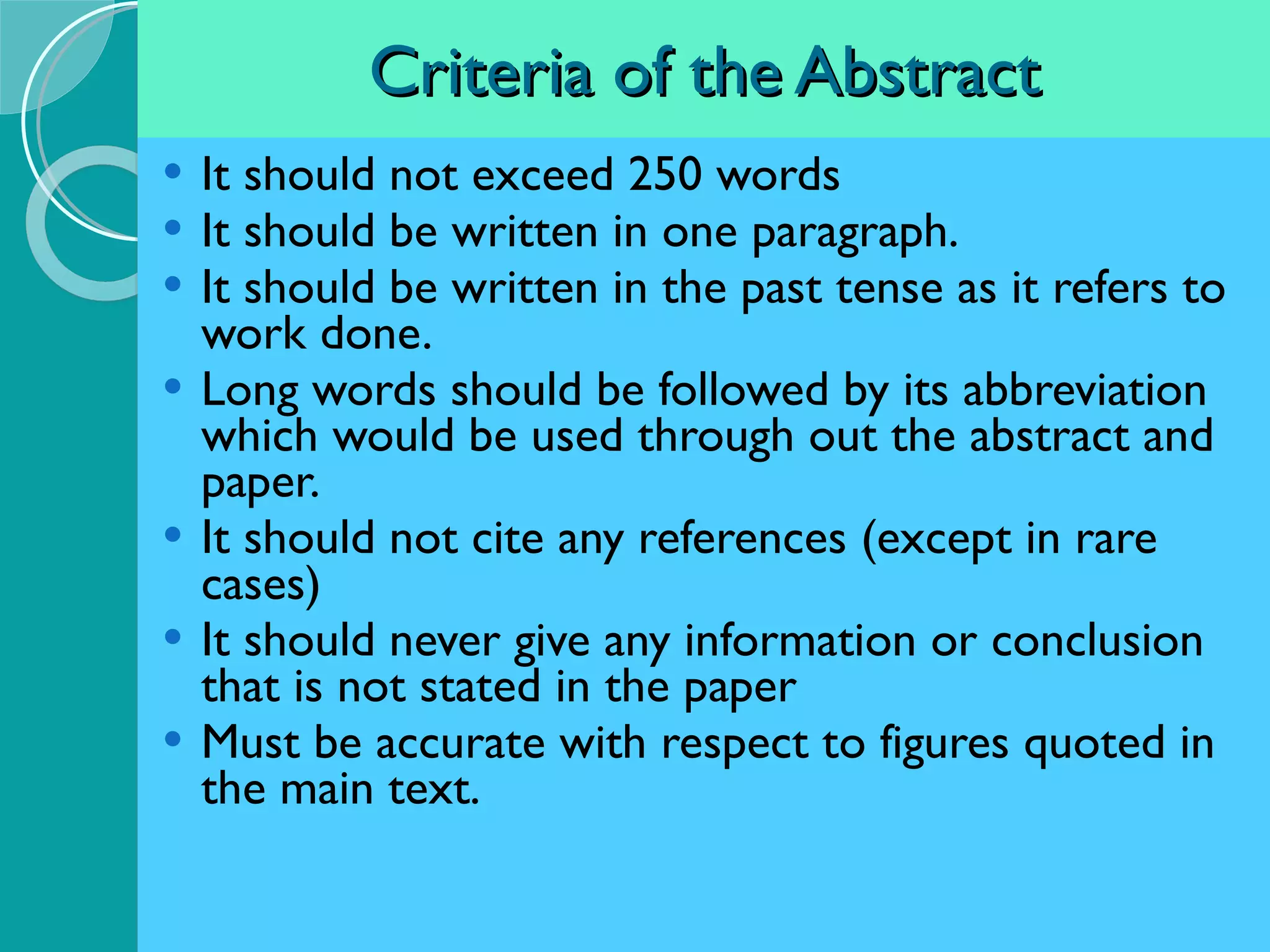Criteria of the Abstract It should not exceed 250 words It should be written in one paragraph. It should be written in the past tense as it refers to work done. Long words should be followed by its abbreviation which would be used through out the abstract and paper. It should not cite any references (except in rare cases) It should never give any information or conclusion that is not stated in the paper Must be accurate with respect to figures quoted in the main text. 