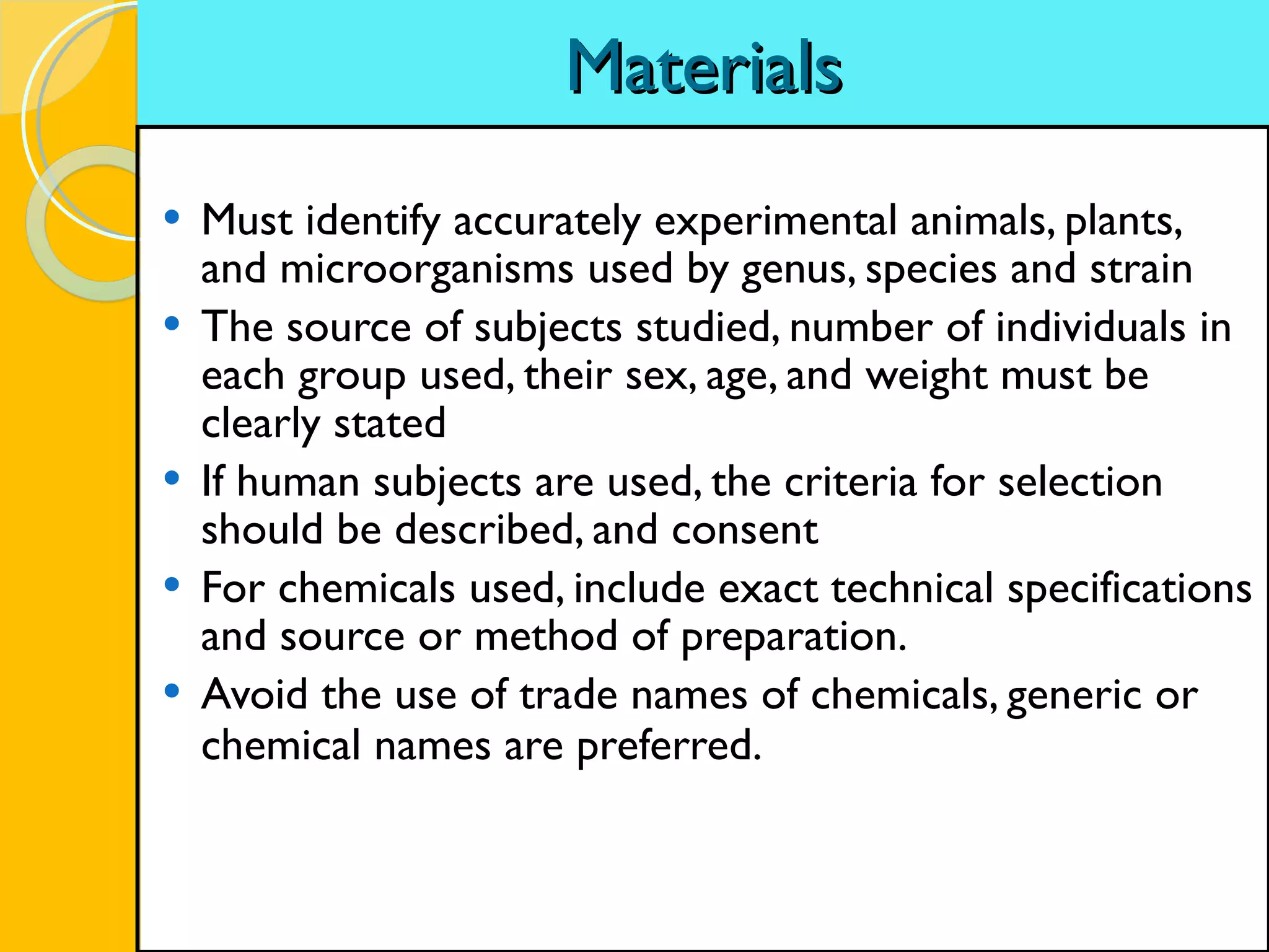 Materials Must identify accurately experimental animals, plants, and microorganisms used by genus, species and strain The source of subjects studied, number of individuals in each group used, their sex, age, and weight must be clearly stated If human subjects are used, the criteria for selection should be described, and consent For chemicals used, include exact technical specifications and source or method of preparation. Avoid the use of trade names of chemicals, generic or chemical names are preferred.   