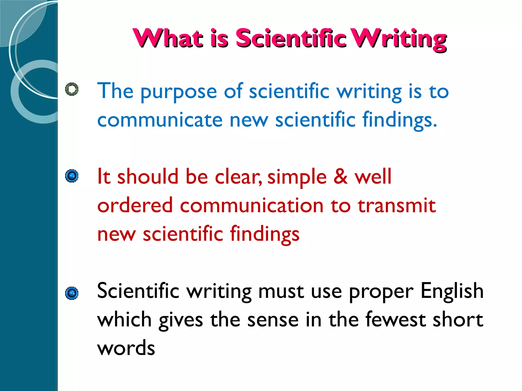 What is Scientific Writing The purpose of scientific writing is to  communicate new scientific findings. It should be clear, simple & well  ordered communication to transmit  new scientific findings Scientific writing must use proper English  which gives the sense in the fewest short  words 