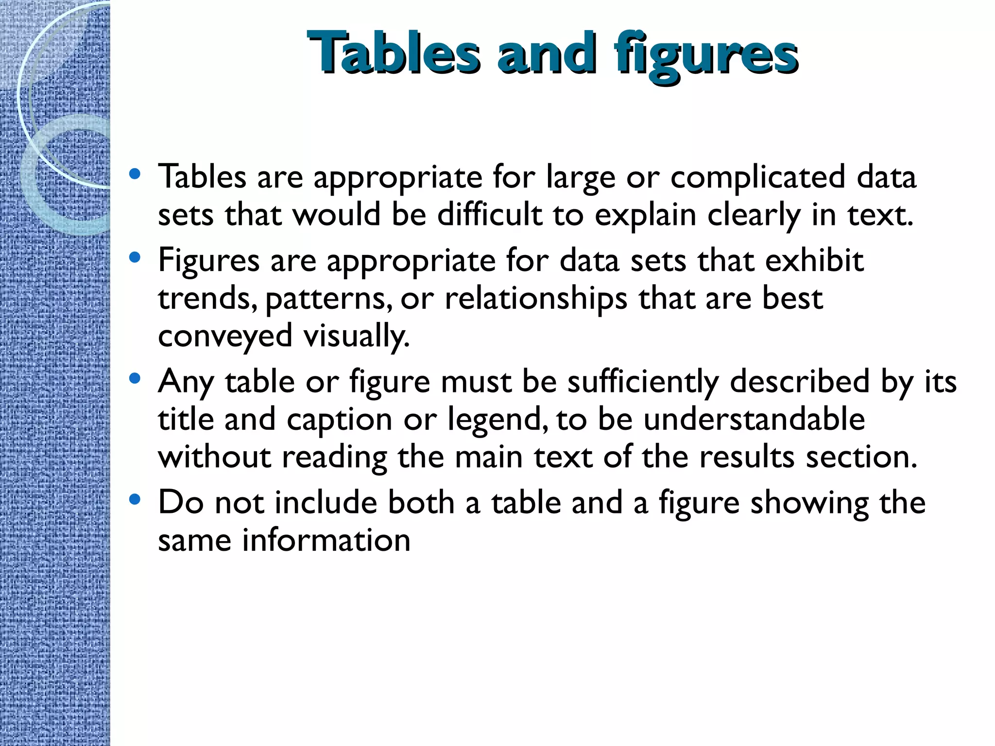 Tables and figures Tables are appropriate for large or complicated data sets that would be difficult to explain clearly in text. Figures are appropriate for data sets that exhibit trends, patterns, or relationships that are best conveyed visually. Any table or figure must be sufficiently described by its title and caption or legend, to be understandable without reading the main text of the results section. Do not include both a table and a figure showing the same information 