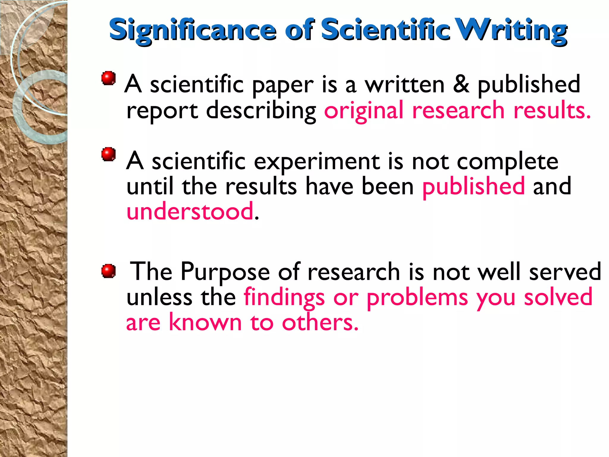 A scientific paper is a written & published report describing  original research results. A scientific experiment is not complete until the results have been  published  and  understood . The Purpose of research is not well served unless the  findings or problems you solved are known to others. Significance of Scientific Writing 