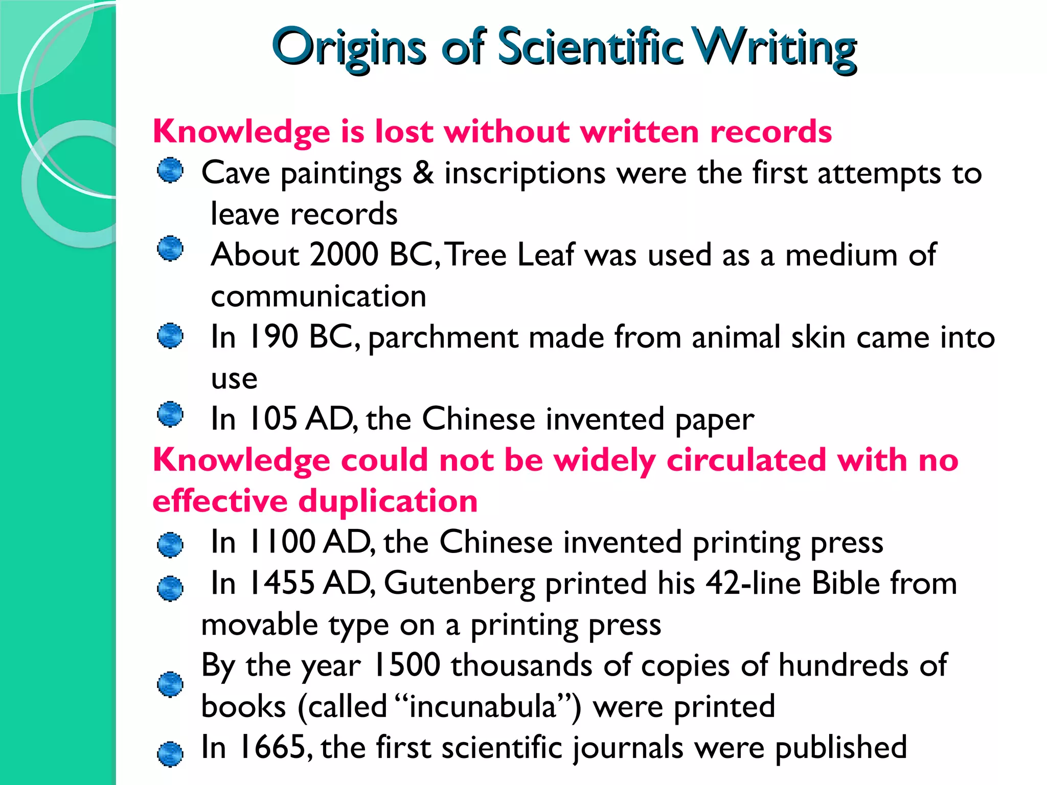 Origins of Scientific Writing Knowledge is lost without written records Cave paintings & inscriptions were the first attempts to  leave records About 2000 BC, Tree Leaf was used as a medium of  communication  In 190 BC, parchment made from animal skin came into  use In 105 AD, the Chinese invented paper Knowledge could not be widely circulated with no  effective duplication In 1100 AD, the Chinese invented printing press In 1455 AD, Gutenberg printed his 42-line Bible from  movable type on a printing press By the year 1500 thousands of copies of hundreds of  books (called “incunabula”) were printed In 1665, the first scientific journals were published 