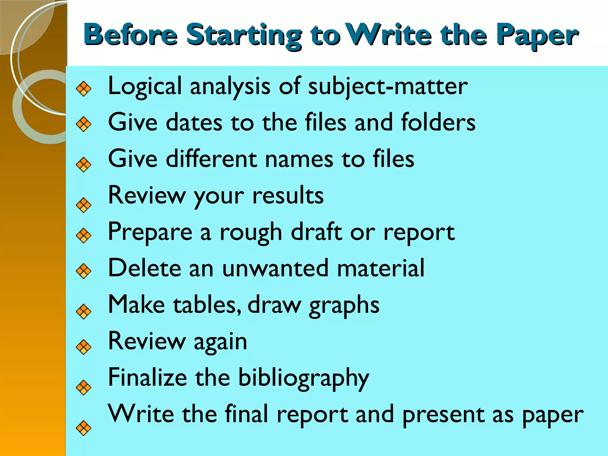 Before Starting to Write the Paper Logical analysis of subject-matter Give dates to the files and folders Give different names to files Review your results Prepare a rough draft or report Delete an unwanted material Make tables, draw graphs Review again Finalize the bibliography Write the final report and present as paper 
