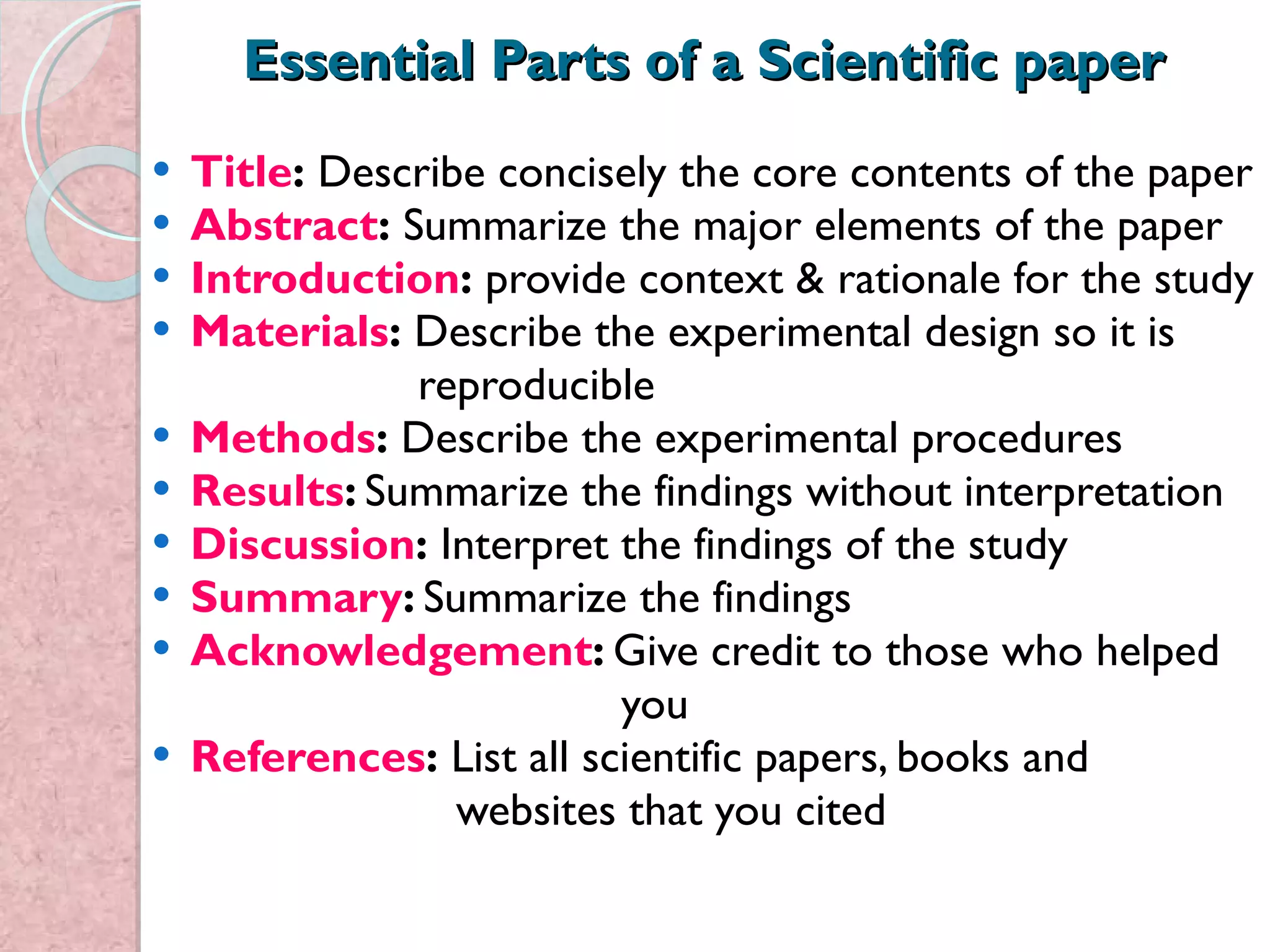 Essential Parts of a Scientific paper Title :  Describe concisely the core contents of the paper Abstract :  Summarize the major elements of the paper Introduction :  provide context & rationale for the study Materials :  Describe the experimental design so it is  reproducible Methods :  Describe the experimental procedures Results :  Summarize the findings without interpretation Discussion :  Interpret the findings of the study Summary :  Summarize the findings Acknowledgement :  Give credit to those who helped  you References :  List all scientific papers, books and  websites that you cited  