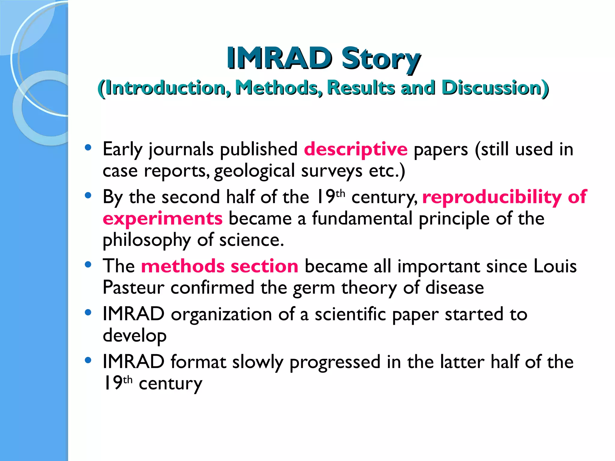 IMRAD Story (Introduction, Methods, Results and Discussion) Early journals published  descriptive   papers (still used in case reports, geological surveys etc.) By the second half of the 19 th  century,  reproducibility of experiments  became a fundamental principle of the philosophy of science. The  methods section   became all important since Louis Pasteur confirmed the germ theory of disease IMRAD organization of a scientific paper started to develop  IMRAD format slowly progressed in the latter half of the 19 th  century 