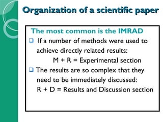 Organization of a scientific paper The most common is the IMRAD If a number of methods were used to  achieve directly related results: M + R = Experimental section The results are so complex that they  need to be immediately discussed: R + D = Results and Discussion section 