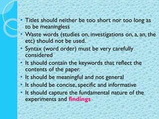 Titles should neither be too short nor too long as to be meaningless Waste words (studies on, investigations on, a, an, the etc) should not be used. Syntax (word order) must be very carefully considered It should contain the keywords that reflect the contents of the paper. It should be meaningful and not general It should be concise, specific and informative It should capture the fundamental nature of the experiments and  findings 