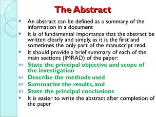 The Abstract An abstract can be defined as a summary of the information in a document  It is of fundamental importance that the abstract be written clearly and simply, as it is the first and sometimes the only part of the manuscript read. It should provide a brief summary of each of the main sections (IMRAD) of the paper: State the principal objective and scope of the investigation Describe the methods used Summarize the results, and  State the principal conclusions   It is easier to write the abstract after completion of the paper 