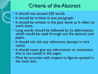 Criteria of the Abstract It should not exceed 250 words It should be written in one paragraph. It should be written in the past tense as it refers to work done. Long words should be followed by its abbreviation which would be used through out the abstract and paper. It should not cite any references (except in rare cases) It should never give any information or conclusion that is not stated in the paper Must be accurate with respect to figures quoted in the main text. 