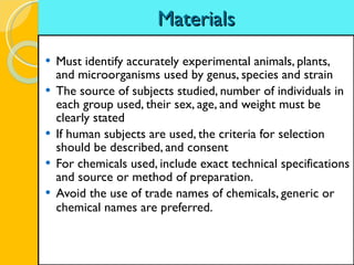 Materials Must identify accurately experimental animals, plants, and microorganisms used by genus, species and strain The source of subjects studied, number of individuals in each group used, their sex, age, and weight must be clearly stated If human subjects are used, the criteria for selection should be described, and consent For chemicals used, include exact technical specifications and source or method of preparation. Avoid the use of trade names of chemicals, generic or chemical names are preferred.   