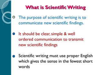 What is Scientific Writing The purpose of scientific writing is to  communicate new scientific findings. It should be clear, simple & well  ordered communication to transmit  new scientific findings Scientific writing must use proper English  which gives the sense in the fewest short  words 