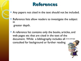 References Any papers not cited in the text should not be included. Reference lists allow readers to investigate the subject in  greater depth.  A reference list contains only the books, articles, and  web pages etc that are cited in the text of the document.  While  a bibliography includes all sources  consulted for background or further reading. 