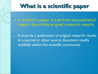 What is a scientific paper A scientific paper is a written and published report describing original research results. It must be a publication of original research results in a journal or other source document readily available within the scientific community 
